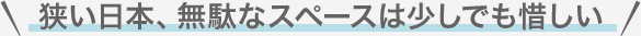 狭い日本。無駄なスペースは少しでも惜しい。